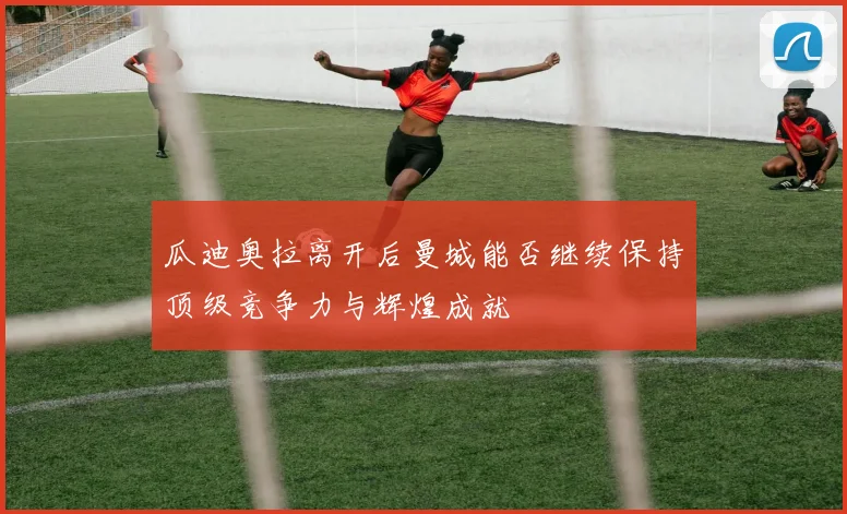 瓜迪奥拉离开后曼城能否继续保持顶级竞争力与辉煌成就
