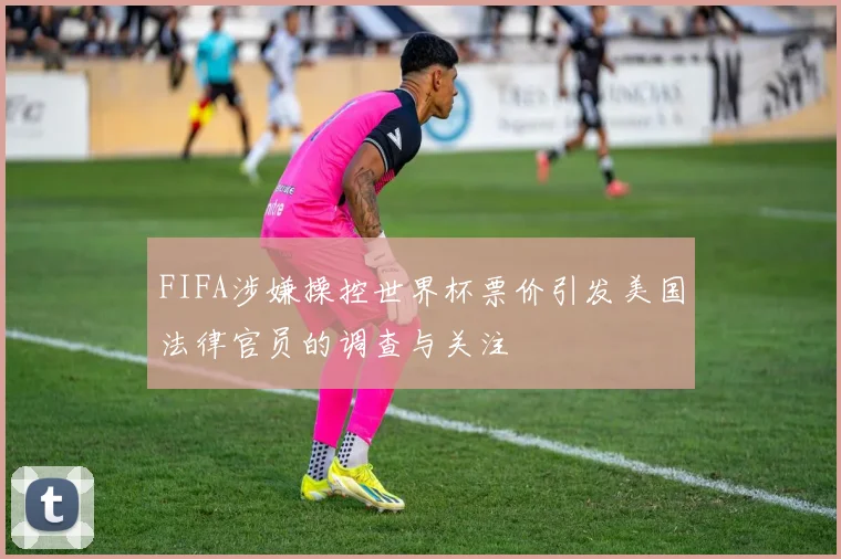 FIFA涉嫌操控世界杯票价引发美国法律官员的调查与关注