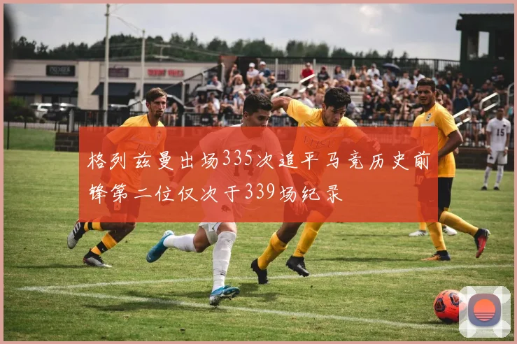 格列兹曼出场335次追平马竞历史前锋第二位仅次于339场纪录