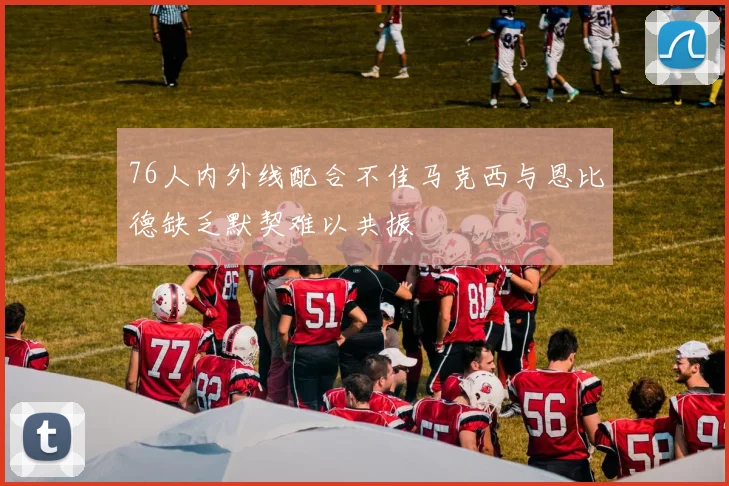 76人内外线配合不佳马克西与恩比德缺乏默契难以共振