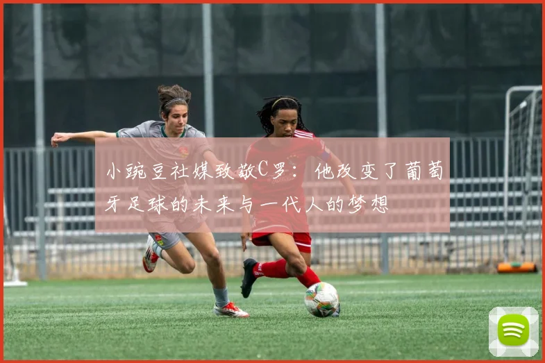 小豌豆社媒致敬C罗：他改变了葡萄牙足球的未来与一代人的梦想
