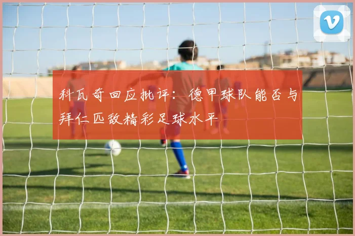 科瓦奇回应批评：德甲球队能否与拜仁匹敌精彩足球水平