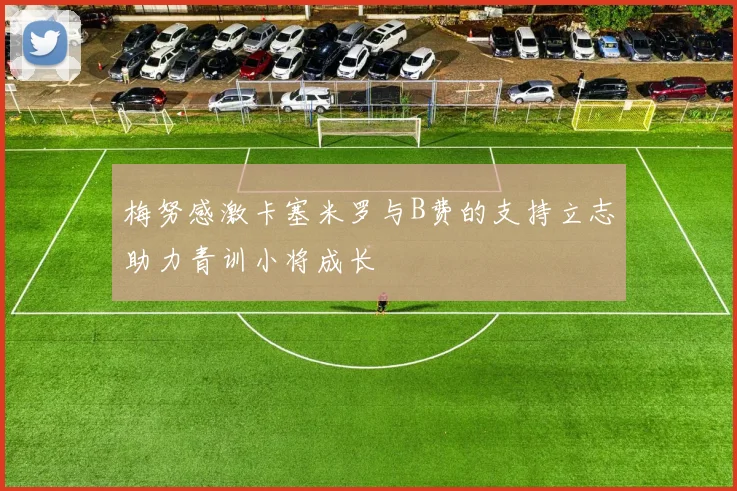 梅努感激卡塞米罗与B费的支持立志助力青训小将成长