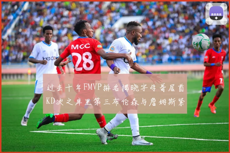 过去十年FMVP排名揭晓字母哥居首KD次之库里第三布伦森与詹姆斯紧随其后