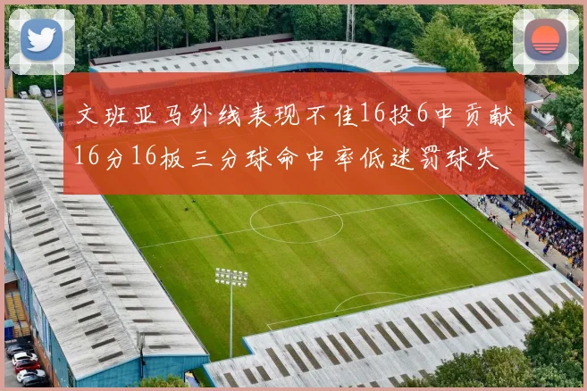 文班亚马外线表现不佳16投6中贡献16分16板三分球命中率低迷罚球失准影响球队表现