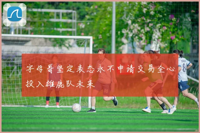 字母哥坚定表态永不申请交易全心投入雄鹿队未来