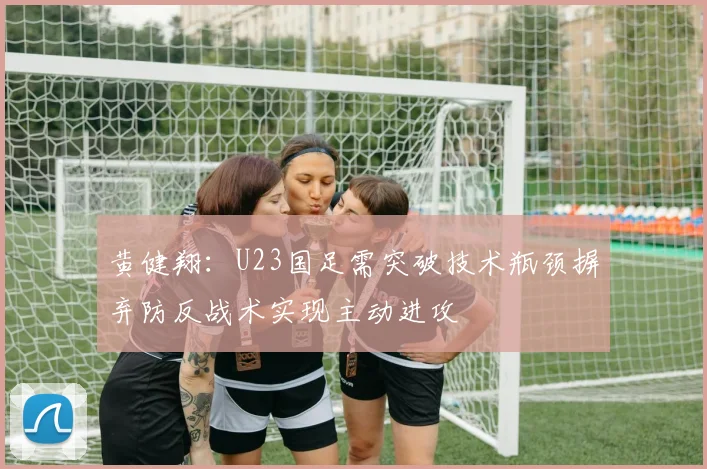 黄健翔：U23国足需突破技术瓶颈摒弃防反战术实现主动进攻