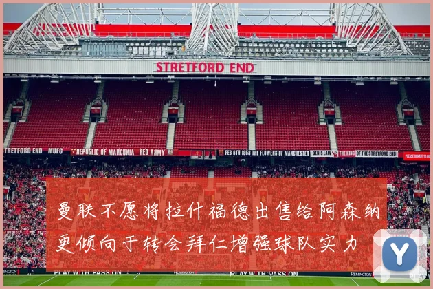 曼联不愿将拉什福德出售给阿森纳更倾向于转会拜仁增强球队实力