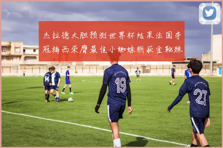 杰拉德大胆预测世界杯结果法国夺冠梅西荣膺最佳小蜘蛛斩获金靴殊荣