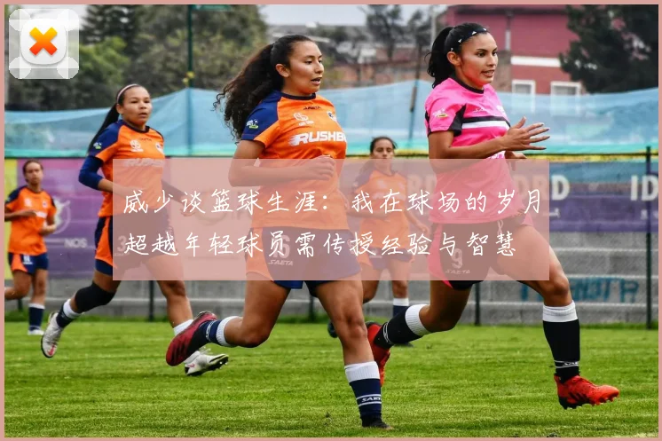 威少谈篮球生涯：我在球场的岁月超越年轻球员需传授经验与智慧
