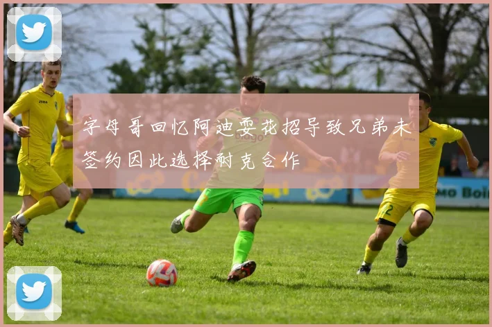 字母哥回忆阿迪耍花招导致兄弟未签约因此选择耐克合作
