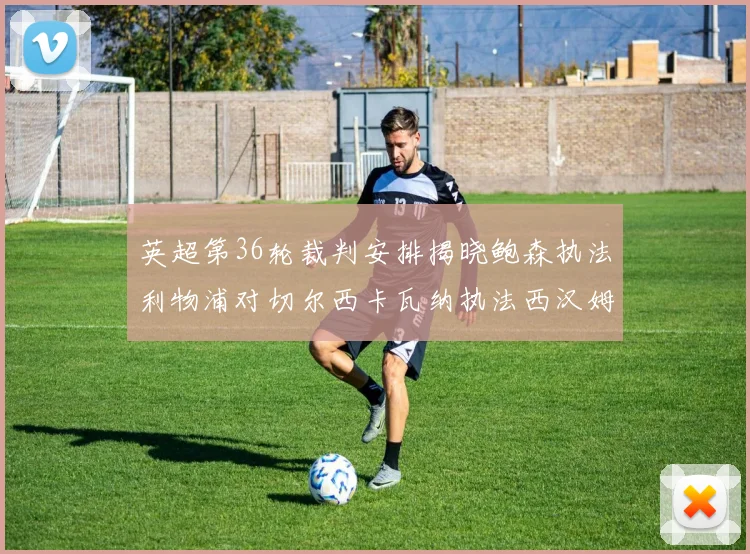 英超第36轮裁判安排揭晓鲍森执法利物浦对切尔西卡瓦纳执法西汉姆对阿森纳