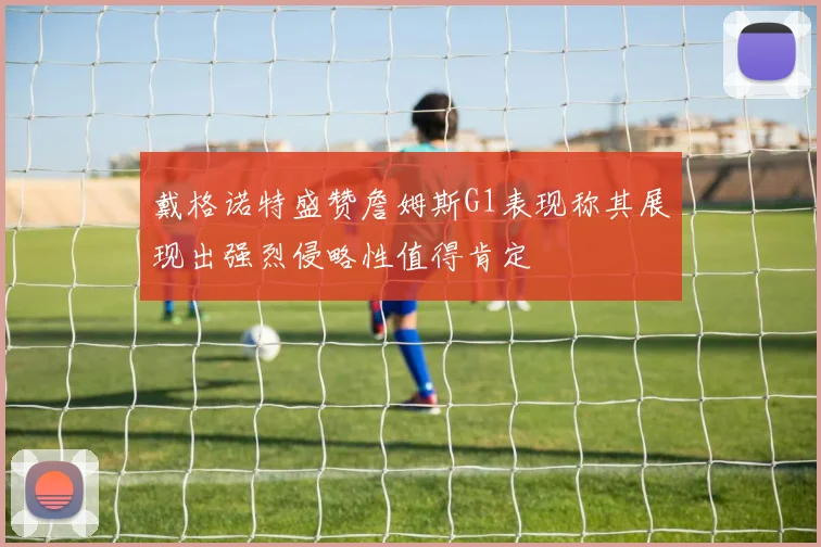 戴格诺特盛赞詹姆斯G1表现称其展现出强烈侵略性值得肯定