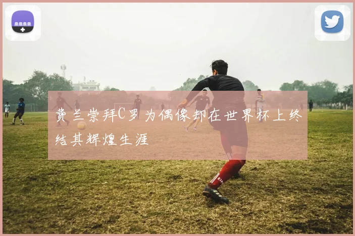费兰崇拜C罗为偶像却在世界杯上终结其辉煌生涯