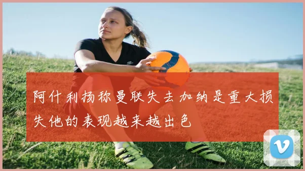 阿什利扬称曼联失去加纳是重大损失他的表现越来越出色