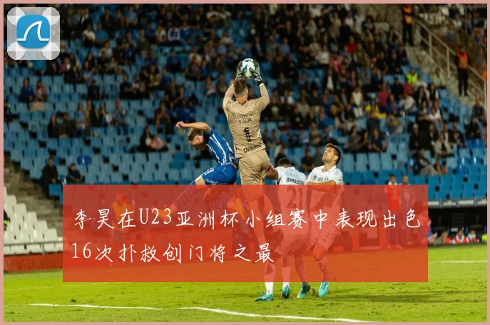 李昊在U23亚洲杯小组赛中表现出色16次扑救创门将之最