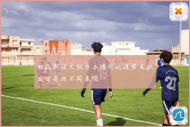 帕森斯谈文班与永博对比追梦或狄龙会有何不同表现