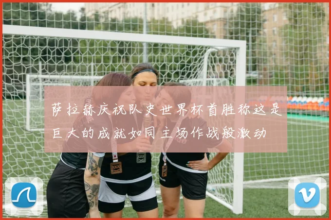 萨拉赫庆祝队史世界杯首胜称这是巨大的成就如同主场作战般激动