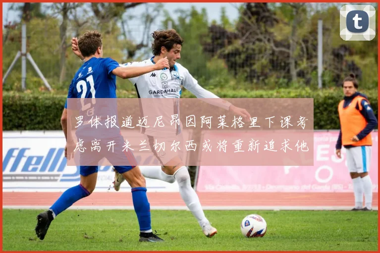 罗体报道迈尼昂因阿莱格里下课考虑离开米兰切尔西或将重新追求他