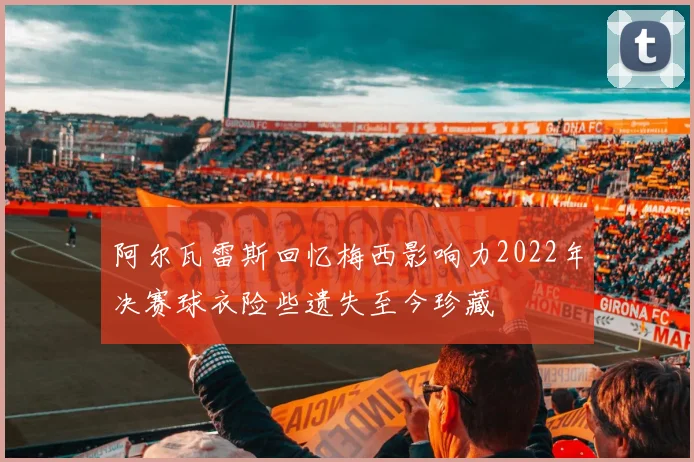 阿尔瓦雷斯回忆梅西影响力2022年决赛球衣险些遗失至今珍藏