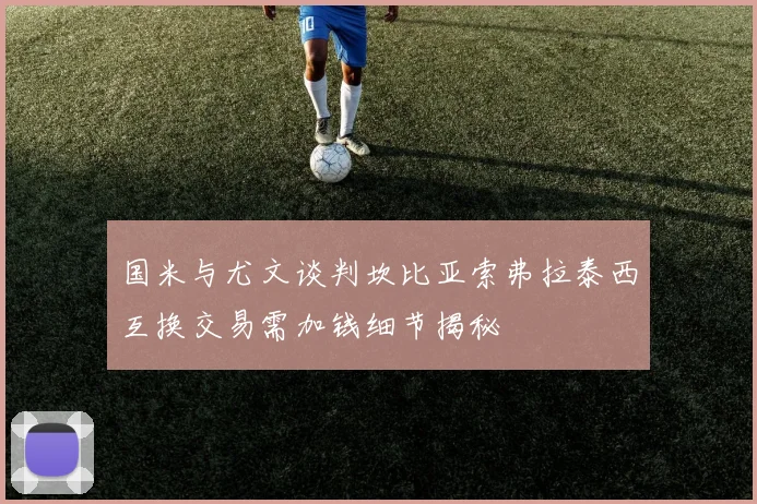 国米与尤文谈判坎比亚索弗拉泰西互换交易需加钱细节揭秘