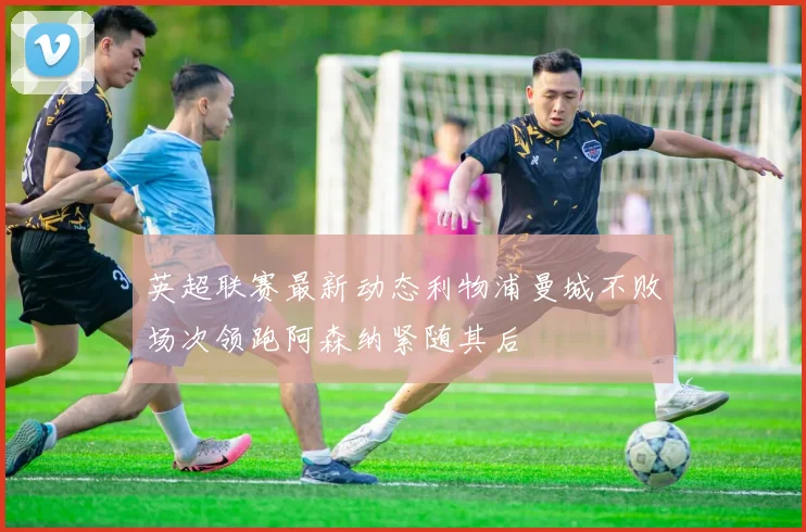 英超联赛最新动态利物浦曼城不败场次领跑阿森纳紧随其后
