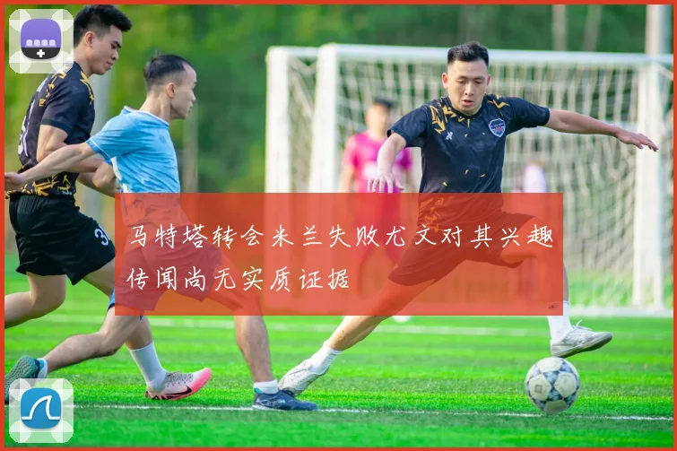 马特塔转会米兰失败尤文对其兴趣传闻尚无实质证据